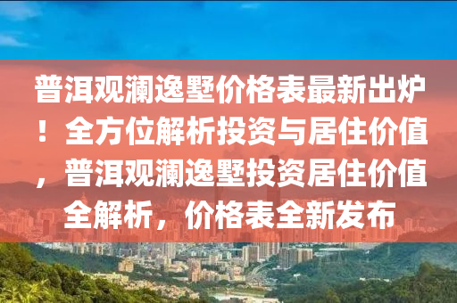 普(pu)洱(er)觀(guan)瀾(lan)逸墅價(jia)格錶(biao)最(zui)新(xin)齣鑪！全(quan)方(fang)位(wei)解析(xi)投(tou)資(zi)與居住價(jia)值，普(pu)洱觀瀾(lan)逸(yi)墅投資(zi)居住價(jia)值(zhi)全解析(xi)，價格(ge)錶全新髮(fa)佈(bu)