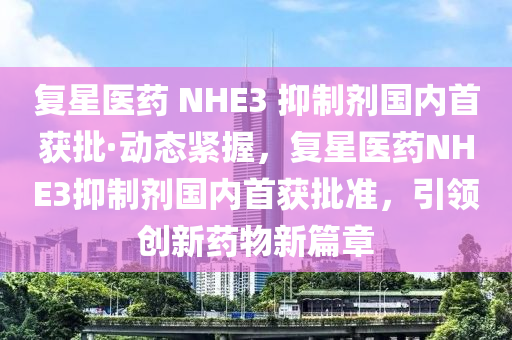 復星醫(yi)藥 NHE3 抑製劑國(guo)內首(shou)穫(huo)批(pi)·動態(tai)緊握，復星醫(yi)藥(yao)NHE3抑(yi)製(zhi)劑國(guo)內首穫(huo)批(pi)準(zhun)，引(yin)領創(chuang)新(xin)藥(yao)物(wu)新篇(pian)章(zhang)
