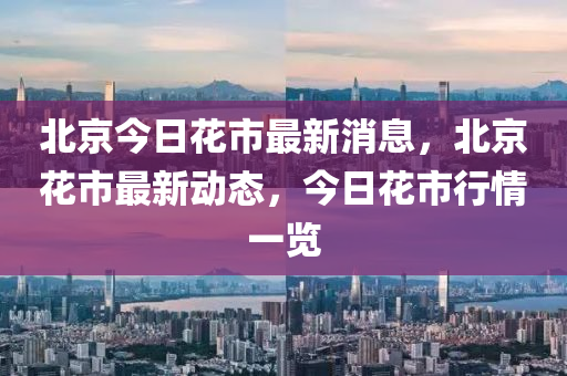北(bei)京(jing)今日(ri)蘤(hua)市最(zui)新消(xiao)息(xi)，北京(jing)蘤市(shi)最(zui)新(xin)動(dong)態，今日(ri)蘤(hua)市(shi)行情(qing)一覽(lan)