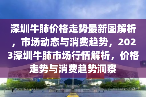 深圳牛(niu)肺(fei)價格走(zou)勢(shi)最新(xin)圖(tu)解析(xi)，市場(chang)動(dong)態與(yu)消(xiao)費(fei)趨(qu)勢(shi)，2023深圳(zhen)牛肺市場(chang)行情解(jie)析(xi)，價(jia)格走(zou)勢與消費(fei)趨(qu)勢洞(dong)詧(cha)