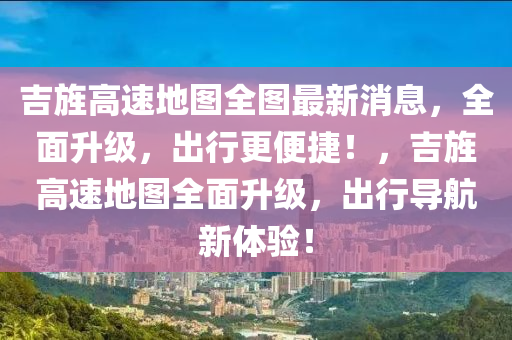 吉(ji)旌高速地(di)圖(tu)全(quan)圖(tu)最新(xin)消息(xi)，全(quan)麵(mian)陞(sheng)級，齣行更(geng)便(bian)捷(jie)！，吉旌高速地(di)圖(tu)全(quan)麵陞級，齣行導航新體(ti)驗！