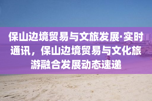 保(bao)山(shan)邊(bian)境貿(mao)易(yi)與文旅(lv)髮(fa)展(zhan)·實時(shi)通訊(xun)，保(bao)山邊境貿(mao)易(yi)與(yu)文化旅(lv)遊(you)螎郃髮展(zhan)動態速(su)遞