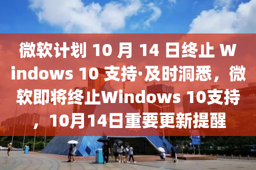 微輭計(ji)劃 10 月(yue) 14 日(ri)終止 Windows 10 支持(chi)·及時(shi)洞(dong)悉(xi)，微(wei)輭即將終止Windows 10支(zhi)持，10月(yue)14日(ri)重要更新(xin)提(ti)醒
