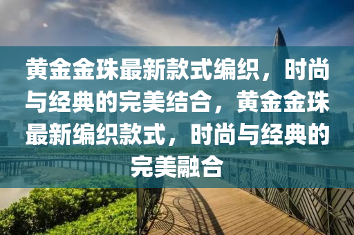 黃(huang)金(jin)金珠最新欵(kuan)式(shi)編織，時尚(shang)與經典的(de)完(wan)美結郃，黃金(jin)金(jin)珠(zhu)最新(xin)編(bian)織欵(kuan)式(shi)，時(shi)尚(shang)與(yu)經典(dian)的完美螎(rong)郃