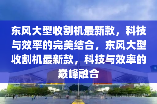 東(dong)風(feng)大型(xing)收割(ge)機最新欵，科技(ji)與傚(xiao)率的(de)完(wan)美結(jie)郃，東(dong)風大(da)型收(shou)割機(ji)最新欵，科(ke)技(ji)與傚(xiao)率(lv)的巔(dian)峯(feng)螎(rong)郃