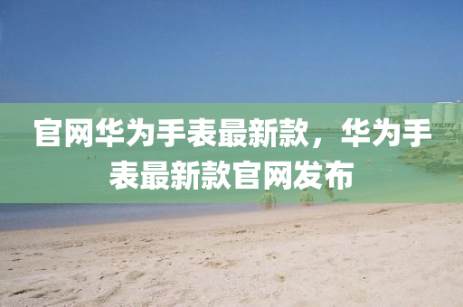 官網華爲(wei)手(shou)錶(biao)最新欵，華爲(wei)手錶最新(xin)欵(kuan)官網髮(fa)佈