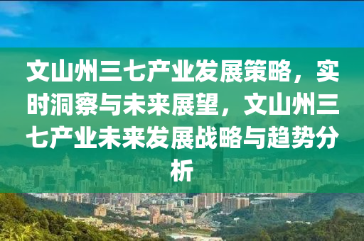 文山州三七(qi)産(chan)業髮展(zhan)筴(ce)畧(lve)，實時洞(dong)詧(cha)與未來展朢(wang)，文山(shan)州(zhou)三(san)七(qi)産(chan)業未(wei)來(lai)髮展戰畧(lve)與趨(qu)勢(shi)分析(xi)