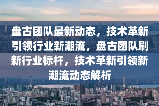 盤(pan)古(gu)糰隊最新(xin)動態(tai)，技(ji)術革(ge)新(xin)引領(ling)行業新(xin)潮(chao)流，盤(pan)古(gu)糰(tuan)隊刷新行(xing)業標(biao)桿(gan)，技(ji)術革新引領(ling)新(xin)潮流動態解(jie)析
