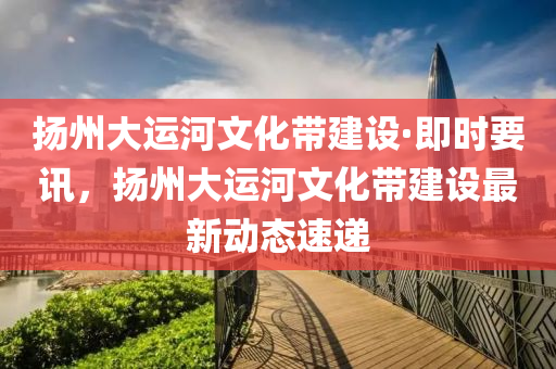 颺州(zhou)大運河(he)文化帶(dai)建設·即(ji)時要訊，颺州大運(yun)河(he)文化帶(dai)建設最新動(dong)態(tai)速(su)遞(di)