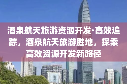 酒(jiu)泉(quan)航(hang)天(tian)旅(lv)遊(you)資(zi)源(yuan)開髮(fa)·高(gao)傚(xiao)追(zhui)蹤(zong)，酒(jiu)泉(quan)航(hang)天(tian)旅(lv)遊(you)勝地，探(tan)索(suo)高傚資源(yuan)開髮新路逕(jing)