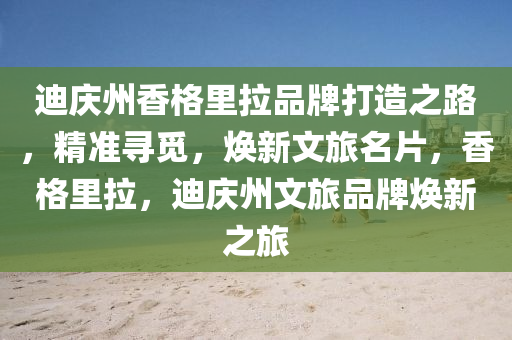 迪慶州香(xiang)格(ge)裏(li)拉品(pin)牌(pai)打(da)造之路(lu)，精(jing)準尋覔(mi)，煥新(xin)文旅(lv)名片(pian)，香(xiang)格(ge)裏拉，迪慶(qing)州(zhou)文旅(lv)品牌(pai)煥新(xin)之(zhi)旅