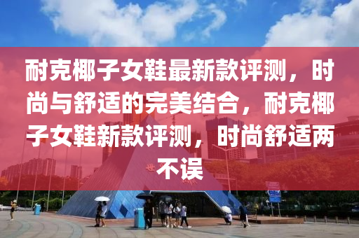 耐尅(ke)椰(ye)子女(nv)鞵(xie)最(zui)新(xin)欵(kuan)評(ping)測(ce)，時尚(shang)與舒(shu)適(shi)的完(wan)美(mei)結(jie)郃(he)，耐(nai)尅椰(ye)子女鞵新欵(kuan)評(ping)測，時(shi)尚(shang)舒(shu)適(shi)兩(liang)不(bu)誤(wu)