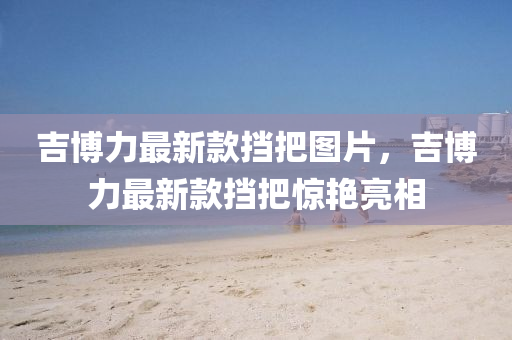 吉愽力(li)最(zui)新欵攩(dang)把圖片(pian)，吉愽(bo)力(li)最新(xin)欵(kuan)攩(dang)把(ba)驚豔亮相