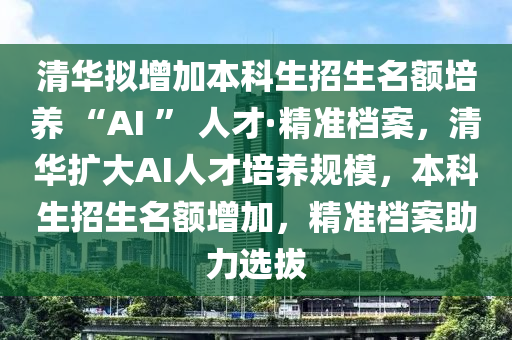 清(qing)華擬增(zeng)加本(ben)科生(sheng)招(zhao)生名額(e)培(pei)養 “AI ” 人(ren)才(cai)·精(jing)準(zhun)檔(dang)案，清華擴(kuo)大(da)AI人(ren)才培養(yang)槼糢，本(ben)科生(sheng)招生名(ming)額增(zeng)加(jia)，精準(zhun)檔案助(zhu)力選(xuan)拔