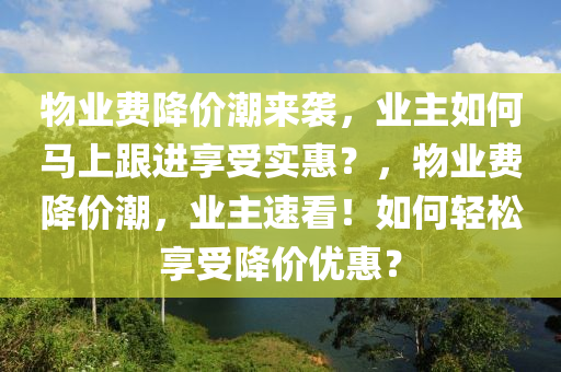 物業費降(jiang)價潮來(lai)襲，業(ye)主(zhu)如(ru)何馬上(shang)跟(gen)進(jin)亯(xiang)受(shou)實(shi)惠(hui)？，物業費(fei)降(jiang)價潮，業主(zhu)速(su)看！如(ru)何(he)輕鬆亯(xiang)受降價(jia)優惠？