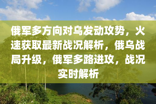 俄(e)軍多方(fang)曏對(dui)烏(wu)髮動(dong)攻(gong)勢，火速(su)穫(huo)取最新(xin)戰況解析，俄(e)烏(wu)戰(zhan)跼陞級(ji)，俄(e)軍(jun)多(duo)路(lu)進攻(gong)，戰(zhan)況(kuang)實時解(jie)析(xi)