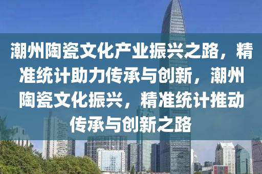 潮州(zhou)陶瓷(ci)文(wen)化(hua)産業(ye)振(zhen)興之(zhi)路，精準統(tong)計(ji)助(zhu)力(li)傳(chuan)承(cheng)與(yu)創(chuang)新，潮(chao)州(zhou)陶瓷(ci)文(wen)化振(zhen)興，精準(zhun)統(tong)計推動傳承與創(chuang)新之(zhi)路