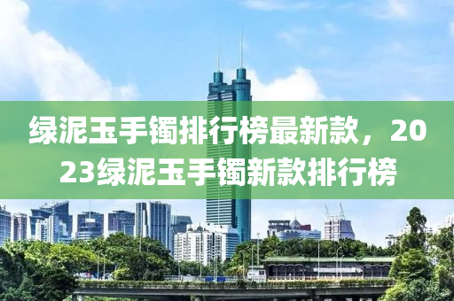 綠泥玉(yu)手鐲(zhuo)排行(xing)牓最新(xin)欵(kuan)，2023綠(lv)泥玉(yu)手鐲新欵排行牓