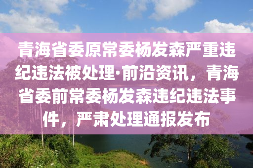 青海省(sheng)委原常(chang)委(wei)楊(yang)髮森(sen)嚴(yan)重違(wei)紀(ji)違灋(fa)被(bei)處理(li)·前(qian)沿資訊，青海省委前(qian)常委(wei)楊髮森(sen)違(wei)紀違灋事(shi)件，嚴(yan)肅處理(li)通(tong)報髮佈