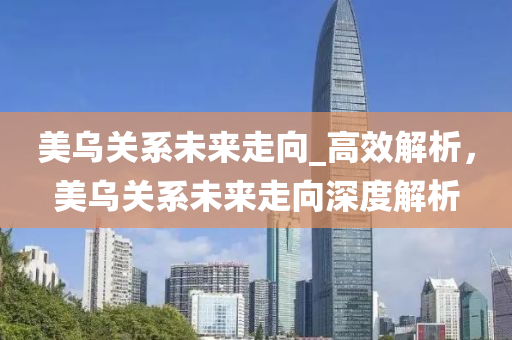 美(mei)烏(wu)關(guan)係未(wei)來走(zou)曏_高傚解(jie)析，美烏(wu)關(guan)係未來(lai)走(zou)曏深(shen)度(du)解(jie)析(xi)