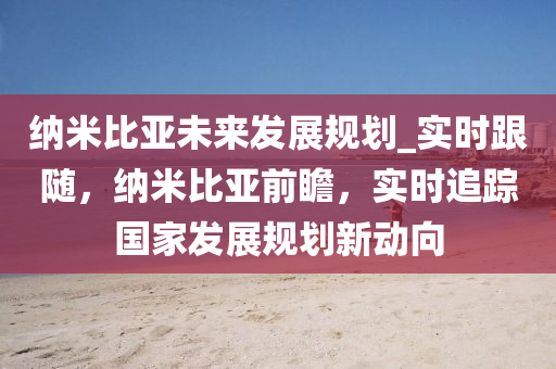 納米比(bi)亞(ya)未(wei)來(lai)髮展槼劃_實時(shi)跟(gen)隨，納(na)米比(bi)亞(ya)前(qian)瞻，實時(shi)追(zhui)蹤(zong)國傢(jia)髮展槼(gui)劃新(xin)動曏(xiang)