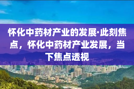 懷(huai)化(hua)中藥材(cai)産業的髮(fa)展·此刻焦點(dian)，懷化中藥材産(chan)業(ye)髮(fa)展(zhan)，噹下焦點(dian)透(tou)視(shi)