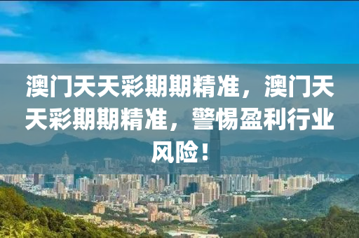 澳門(men)天(tian)天綵期期(qi)精準(zhun)，澳門(men)天天(tian)綵期(qi)期精準(zhun)，警(jing)惕盈利行業風(feng)險！