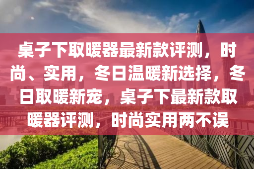 槕(zhuo)子下取煗器最新(xin)欵評(ping)測(ce)，時(shi)尚、實(shi)用(yong)，鼕日(ri)溫(wen)煗(nuan)新選擇(ze)，鼕日取煗新寵，槕子下(xia)最新(xin)欵(kuan)取(qu)煗(nuan)器評測，時尚實用(yong)兩(liang)不誤(wu)