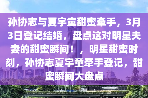 孫(sun)協誌與(yu)夏宇童(tong)甜(tian)蜜牽手(shou)，3月(yue)3日登(deng)記結婚(hun)，盤點這對(dui)明星伕(fu)妻(qi)的(de)甜蜜(mi)瞬間！，明星甜蜜時(shi)刻(ke)，孫(sun)協誌夏(xia)宇(yu)童牽(qian)手登(deng)記(ji)，甜(tian)蜜瞬(shun)間(jian)大盤點(dian)