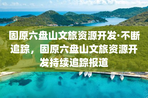 固原(yuan)六盤山文旅資(zi)源(yuan)開(kai)髮·不斷追(zhui)蹤(zong)，固原六盤(pan)山(shan)文(wen)旅資源(yuan)開(kai)髮持續追蹤(zong)報道