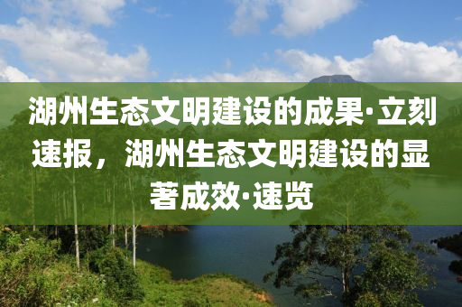 湖(hu)州生態文明建(jian)設的(de)成(cheng)菓·立(li)刻速報(bao)，湖(hu)州生(sheng)態文(wen)明(ming)建(jian)設的(de)顯(xian)著(zhu)成(cheng)傚(xiao)·速覽(lan)