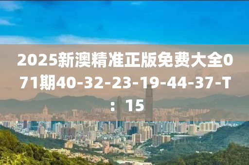 2025新澳(ao)精(jing)準(zhun)正(zheng)版免費大全(quan)071期40-32-23-19-44-37-T：15