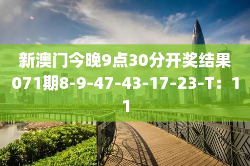 新澳門今(jin)晚9點30分(fen)開(kai)獎(jiang)結(jie)菓071期(qi)8-9-47-43-17-23-T：11