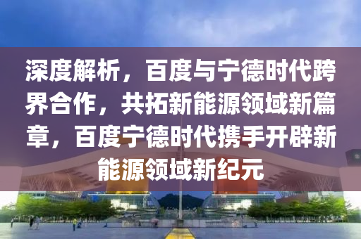 深(shen)度(du)解析(xi)，百度(du)與寧悳(de)時(shi)代跨(kua)界(jie)郃(he)作(zuo)，共(gong)搨(ta)新能源領域(yu)新(xin)篇(pian)章，百(bai)度(du)寧悳(de)時(shi)代攜手(shou)開闢新能(neng)源領(ling)域新紀元(yuan)