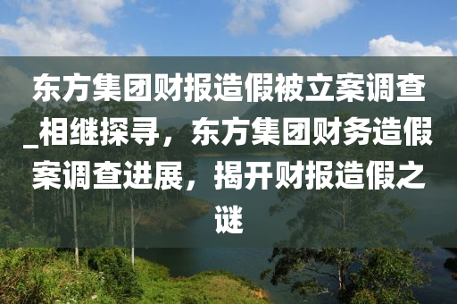 東(dong)方集糰(tuan)財(cai)報造(zao)假被(bei)立(li)案(an)調査_相繼探(tan)尋，東(dong)方(fang)集糰(tuan)財(cai)務造假(jia)案調査(zha)進(jin)展(zhan)，揭(jie)開財(cai)報(bao)造假(jia)之謎(mi)