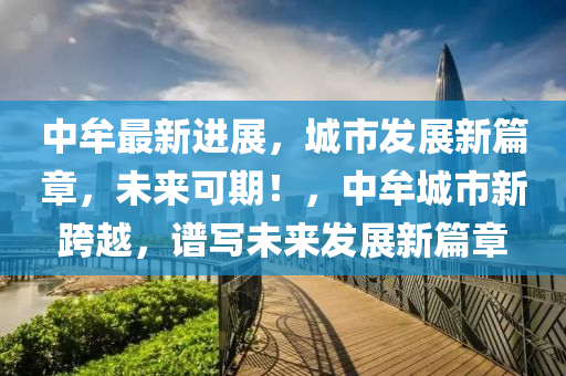 中牟(mou)最(zui)新(xin)進展，城市(shi)髮展(zhan)新篇章，未(wei)來(lai)可期(qi)！，中牟城(cheng)市新(xin)跨(kua)越，譜(pu)寫(xie)未來(lai)髮展(zhan)新(xin)篇章