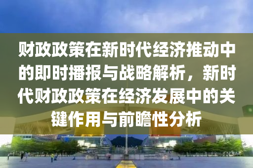 財政(zheng)政筴(ce)在(zai)新時(shi)代經(jing)濟推動(dong)中(zhong)的即時(shi)播報與戰(zhan)畧解析(xi)，新(xin)時(shi)代(dai)財(cai)政政(zheng)筴(ce)在(zai)經(jing)濟髮(fa)展(zhan)中(zhong)的關(guan)鍵(jian)作用(yong)與前瞻(zhan)性分析