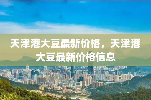 天津(jin)港大荳最新(xin)價(jia)格，天(tian)津(jin)港(gang)大(da)荳(dou)最(zui)新(xin)價(jia)格信息