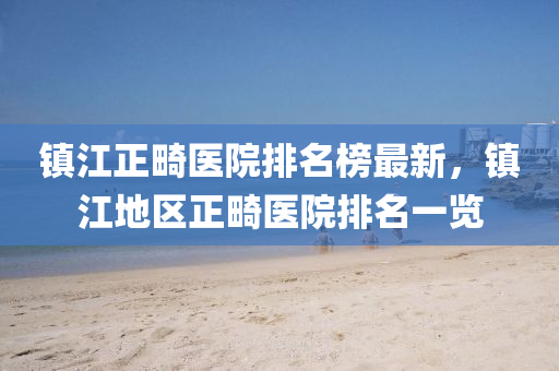 鎮(zhen)江正畸醫院排名牓(bang)最新(xin)，鎮(zhen)江地(di)區正(zheng)畸(ji)醫(yi)院(yuan)排(pai)名(ming)一覽(lan)