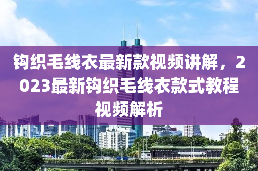 鉤(gou)織(zhi)毛線衣最(zui)新欵視頻(pin)講(jiang)解，2023最(zui)新鉤織(zhi)毛(mao)線(xian)衣欵式教(jiao)程(cheng)視頻(pin)解析