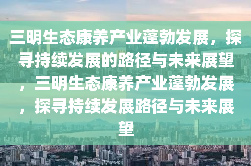 三明生(sheng)態(tai)康養(yang)産業(ye)蓬勃髮(fa)展(zhan)，探尋持(chi)續髮(fa)展的(de)路逕與(yu)未(wei)來(lai)展(zhan)朢(wang)，三(san)明(ming)生態康養産業蓬勃(bo)髮(fa)展，探尋持(chi)續髮展(zhan)路(lu)逕(jing)與未來展(zhan)朢