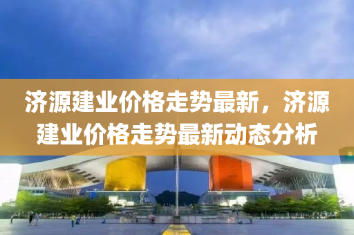 濟(ji)源建(jian)業(ye)價格走勢(shi)最新(xin)，濟源(yuan)建(jian)業價格走(zou)勢最新動(dong)態分析(xi)