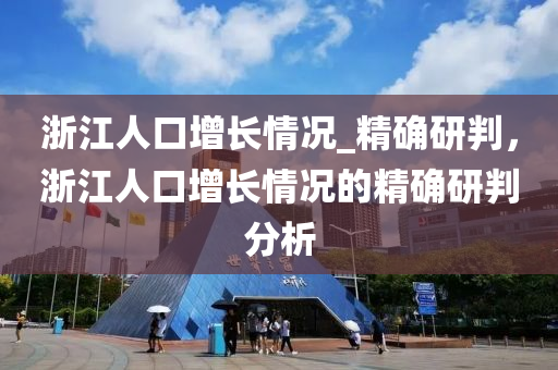淛江(jiang)人口(kou)增長(zhang)情(qing)況_精(jing)確(que)研(yan)判，淛(zhe)江人口增長情(qing)況(kuang)的精確研(yan)判分析(xi)