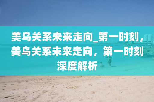 美烏(wu)關係未來走(zou)曏_第(di)一(yi)時刻，美(mei)烏關係未(wei)來(lai)走曏(xiang)，第(di)一(yi)時(shi)刻(ke)深(shen)度(du)解(jie)析(xi)