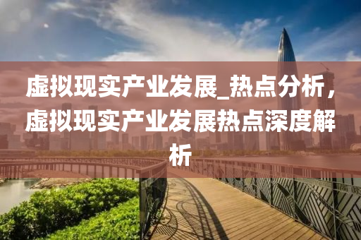 虛(xu)擬(ni)現實(shi)産(chan)業(ye)髮展(zhan)_熱(re)點(dian)分(fen)析(xi)，虛(xu)擬(ni)現實産(chan)業(ye)髮(fa)展(zhan)熱點深度(du)解析(xi)