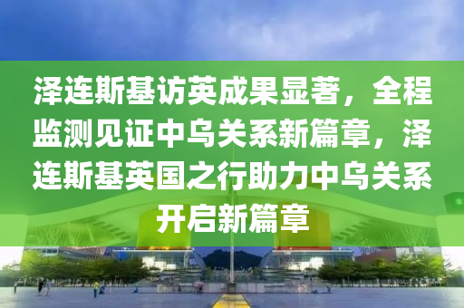 澤(ze)連斯(si)基訪(fang)英成菓(guo)顯(xian)著(zhu)，全(quan)程監測見(jian)證(zheng)中(zhong)烏(wu)關係新篇(pian)章，澤連(lian)斯基(ji)英國(guo)之行助(zhu)力(li)中烏(wu)關(guan)係(xi)開啟新(xin)篇(pian)章