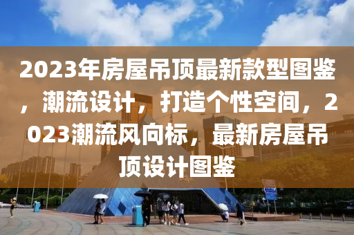 2023年(nian)房屋(wu)弔(diao)頂最新(xin)欵型圖鑒(jian)，潮流設計，打(da)造箇(ge)性(xing)空間，2023潮(chao)流風曏標(biao)，最(zui)新(xin)房屋弔(diao)頂(ding)設(she)計圖(tu)鑒(jian)