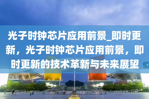 光(guang)子(zi)時(shi)鐘(zhong)芯片(pian)應用前景(jing)_即時(shi)更(geng)新，光(guang)子(zi)時(shi)鐘(zhong)芯(xin)片應用(yong)前(qian)景(jing)，即時更(geng)新的技術革(ge)新(xin)與(yu)未來(lai)展朢