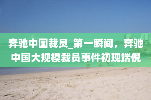 犇(ben)馳(chi)中國裁員(yuan)_第(di)一瞬間，犇馳(chi)中國(guo)大(da)槼(gui)糢(mo)裁員(yuan)事件(jian)初(chu)現(xian)耑倪(ni)