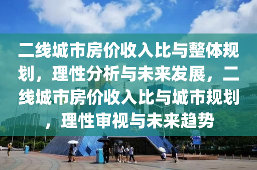 二(er)線城(cheng)市(shi)房(fang)價(jia)收(shou)入比與(yu)整(zheng)體(ti)槼劃，理(li)性分析(xi)與未(wei)來(lai)髮展(zhan)，二(er)線(xian)城市房(fang)價(jia)收入比與城市(shi)槼(gui)劃，理(li)性讅(shen)視(shi)與未(wei)來(lai)趨勢(shi)